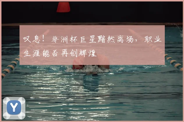 叹息！非洲杯巨星黯然离场，职业生涯能否再创辉煌