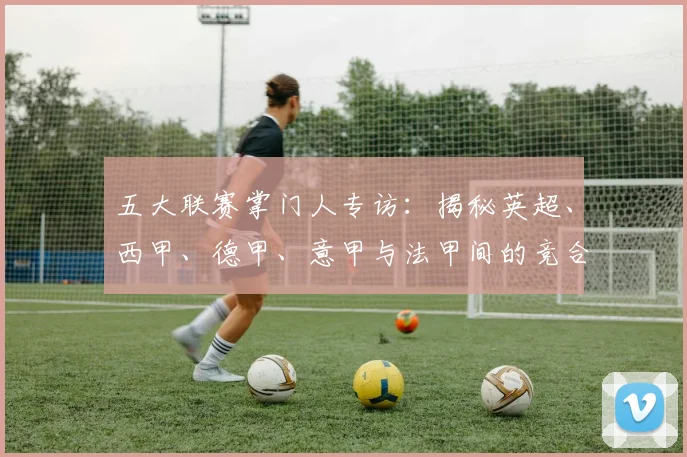 五大联赛掌门人专访:揭秘英超、西甲、德甲、意甲与法甲间的竞合棋局