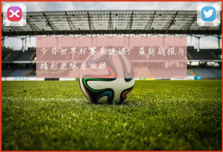 今日世界杯赛果速递：最新战报与精彩进球全回顾