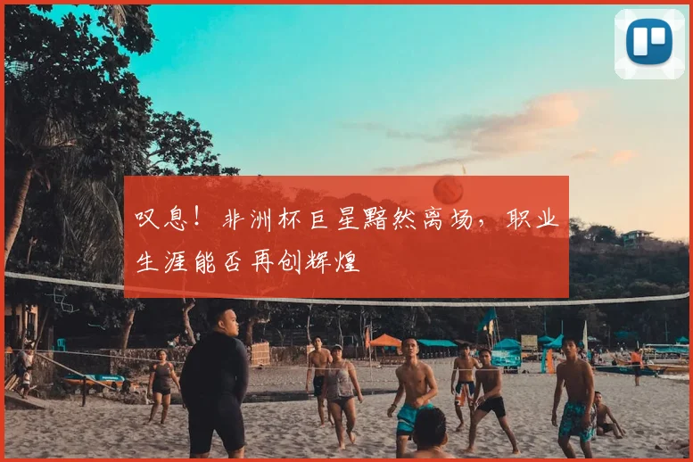 叹息！非洲杯巨星黯然离场，职业生涯能否再创辉煌