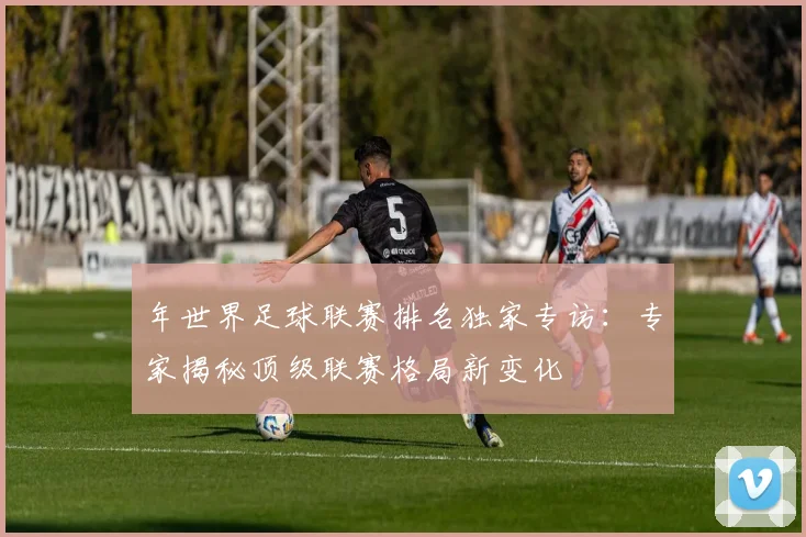 年世界足球联赛排名独家专访：专家揭秘顶级联赛格局新变化